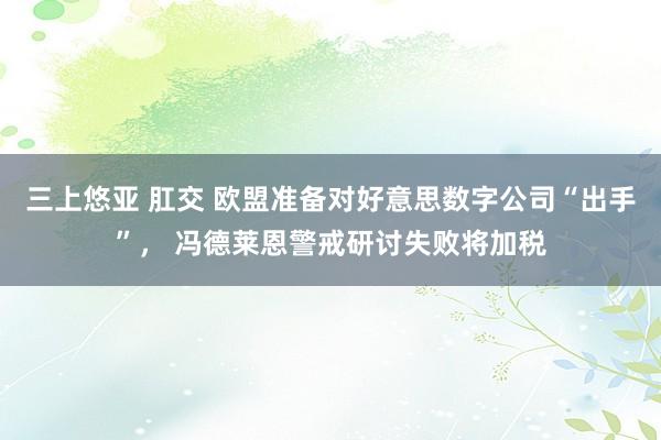 三上悠亚 肛交 欧盟准备对好意思数字公司“出手”， 冯德莱恩警戒研讨失败将加税