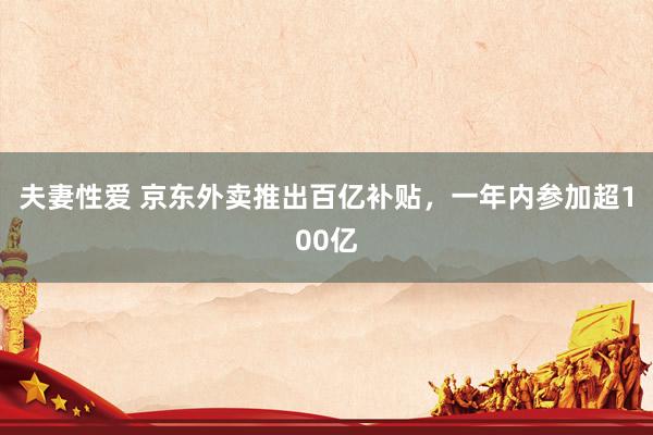 夫妻性爱 京东外卖推出百亿补贴，一年内参加超100亿