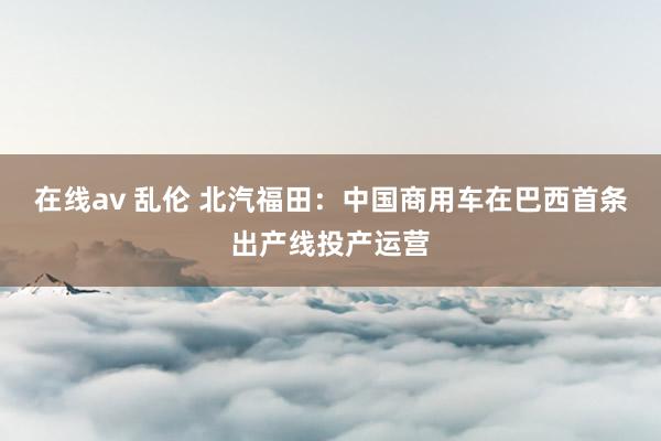 在线av 乱伦 北汽福田：中国商用车在巴西首条出产线投产运营
