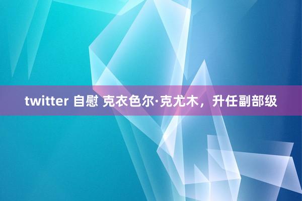 twitter 自慰 克衣色尔·克尤木，升任副部级