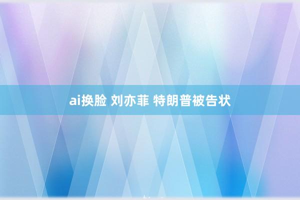 ai换脸 刘亦菲 特朗普被告状