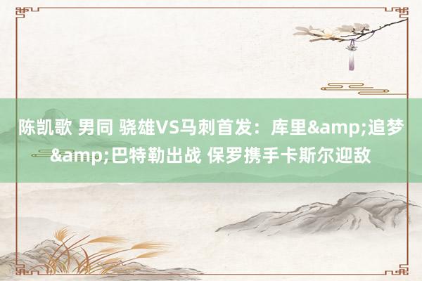 陈凯歌 男同 骁雄VS马刺首发：库里&追梦&巴特勒出战 保罗携手卡斯尔迎敌