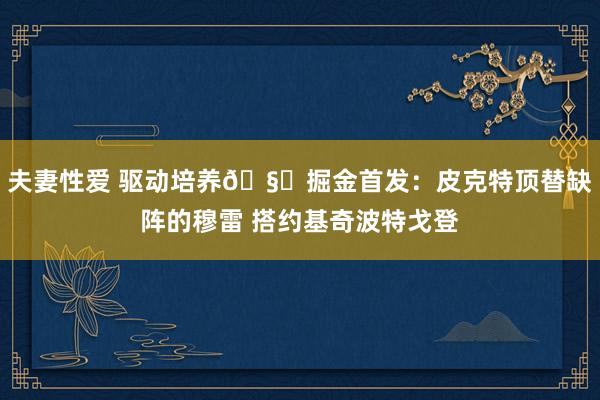 夫妻性爱 驱动培养🧐掘金首发：皮克特顶替缺阵的穆雷 搭约基奇波特戈登