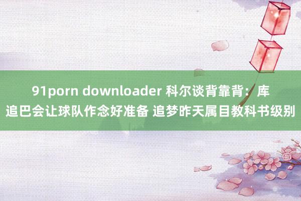 91porn downloader 科尔谈背靠背：库追巴会让球队作念好准备 追梦昨天属目教科书级别