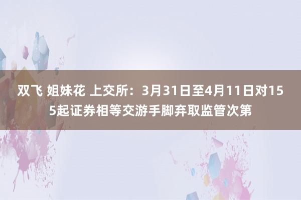双飞 姐妹花 上交所：3月31日至4月11日对155起证券相等交游手脚弃取监管次第