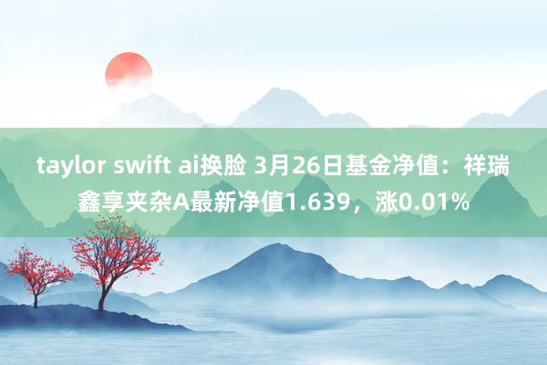 taylor swift ai换脸 3月26日基金净值：祥瑞鑫享夹杂A最新净值1.639，涨0.01%