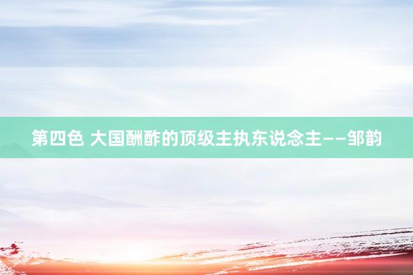 第四色 大国酬酢的顶级主执东说念主——邹韵
