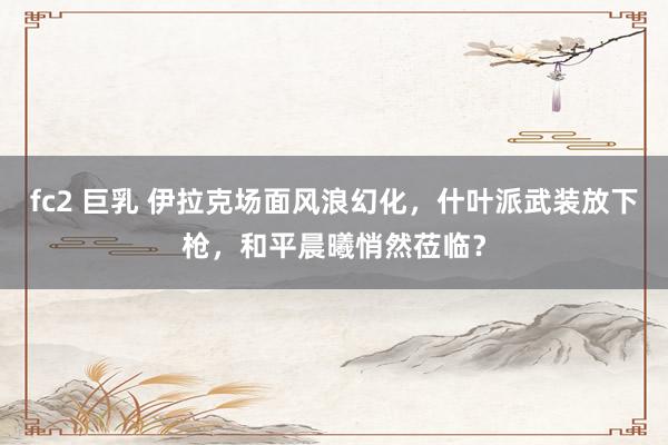 fc2 巨乳 伊拉克场面风浪幻化，什叶派武装放下枪，和平晨曦悄然莅临？