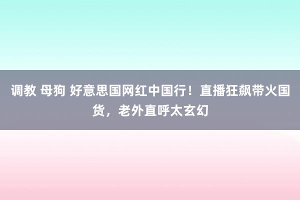 调教 母狗 好意思国网红中国行！直播狂飙带火国货，老外直呼太玄幻