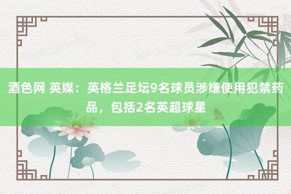 酒色网 英媒：英格兰足坛9名球员涉嫌使用犯禁药品，包括2名英超球星