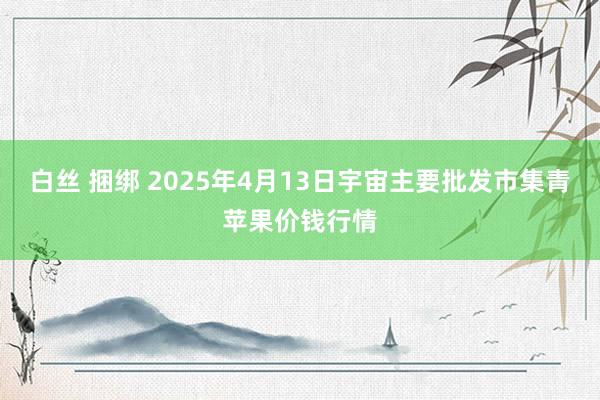 白丝 捆绑 2025年4月13日宇宙主要批发市集青苹果价钱行情