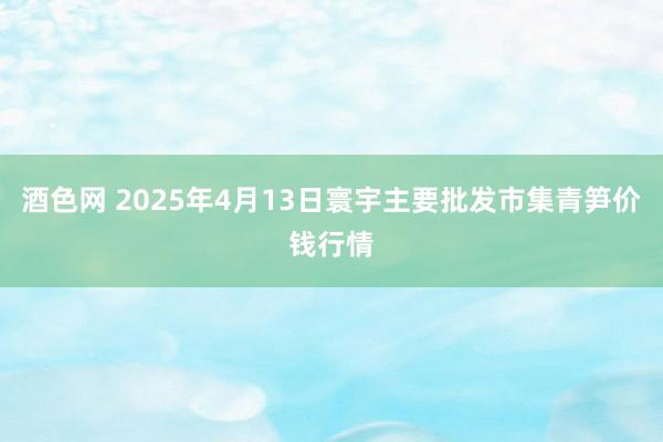 酒色网 2025年4月13日寰宇主要批发市集青笋价钱行情