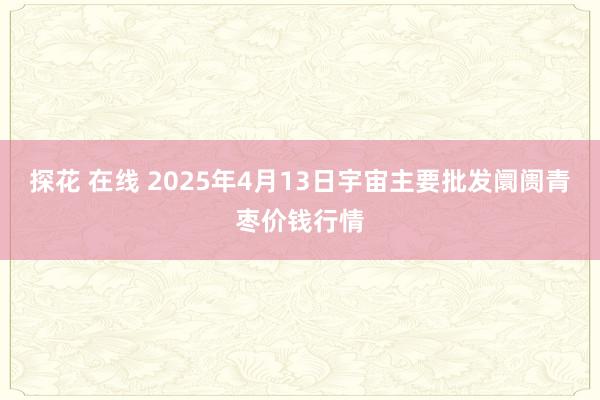 探花 在线 2025年4月13日宇宙主要批发阛阓青枣价钱行情