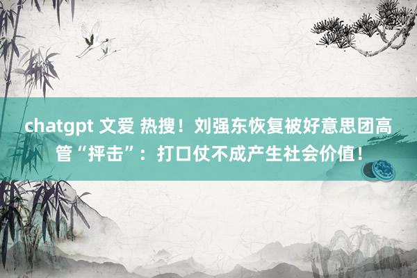 chatgpt 文爱 热搜！刘强东恢复被好意思团高管“抨击”：打口仗不成产生社会价值！