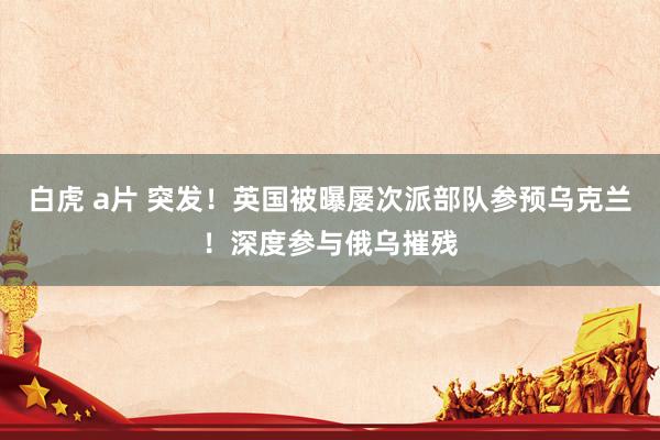 白虎 a片 突发！英国被曝屡次派部队参预乌克兰！深度参与俄乌摧残