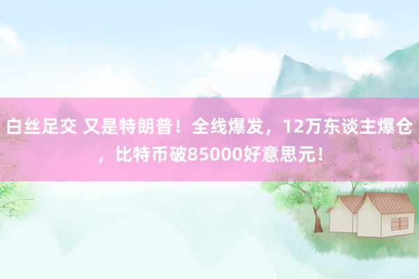 白丝足交 又是特朗普！全线爆发，12万东谈主爆仓，比特币破85000好意思元！