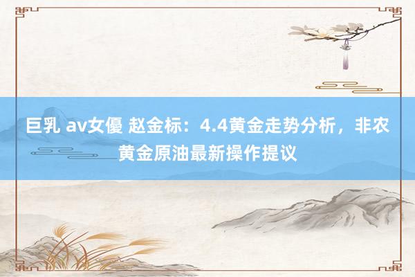 巨乳 av女優 赵金标：4.4黄金走势分析，非农黄金原油最新操作提议
