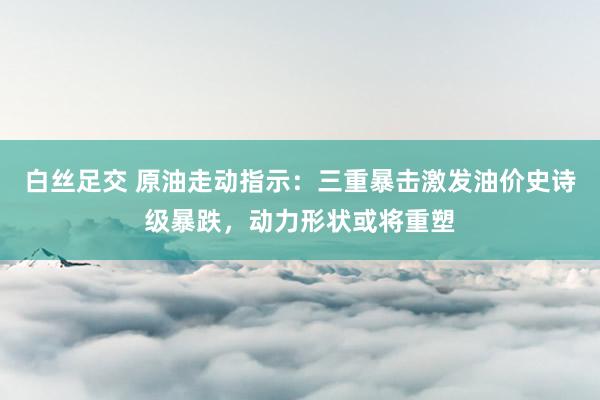 白丝足交 原油走动指示：三重暴击激发油价史诗级暴跌，动力形状或将重塑