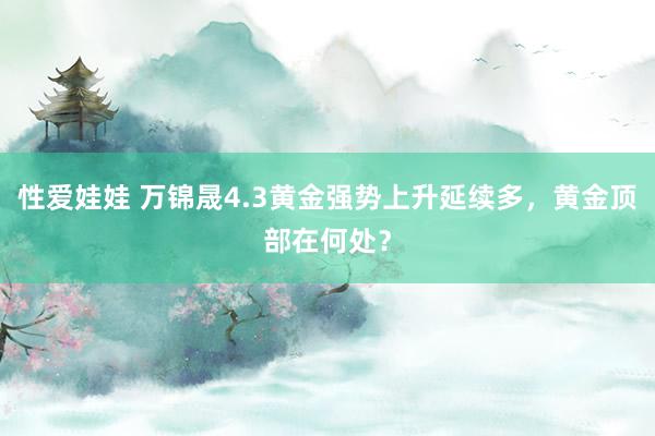 性爱娃娃 万锦晟4.3黄金强势上升延续多，黄金顶部在何处？