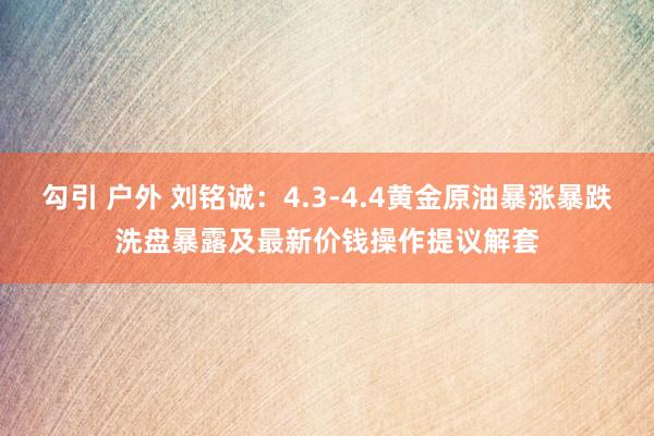 勾引 户外 刘铭诚：4.3-4.4黄金原油暴涨暴跌洗盘暴露及最新价钱操作提议解套