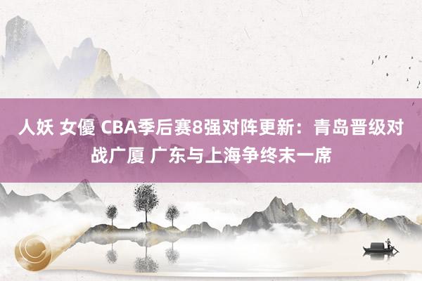 人妖 女優 CBA季后赛8强对阵更新：青岛晋级对战广厦 广东与上海争终末一席