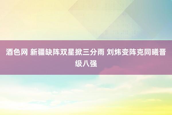 酒色网 新疆缺阵双星掀三分雨 刘炜变阵克同曦晋级八强