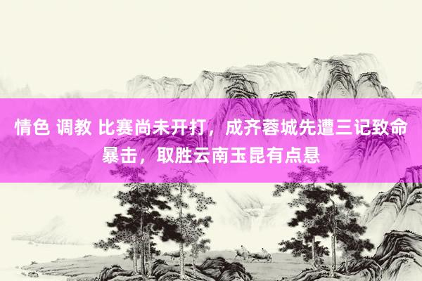 情色 调教 比赛尚未开打，成齐蓉城先遭三记致命暴击，取胜云南玉昆有点悬