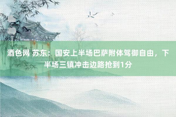 酒色网 苏东：国安上半场巴萨附体驾御自由，下半场三镇冲击边路抢到1分