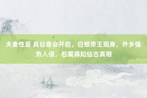 夫妻性爱 真仙嘉会开启，白蛟帝王现身，外乡强势入侵，石昊得知仙古真相