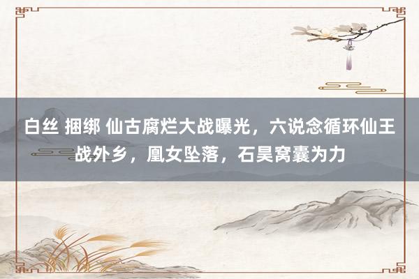 白丝 捆绑 仙古腐烂大战曝光，六说念循环仙王战外乡，凰女坠落，石昊窝囊为力