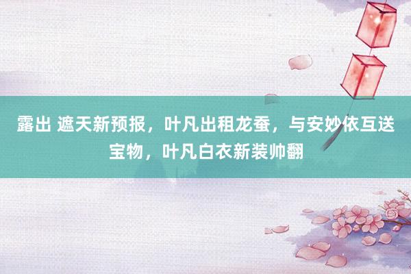 露出 遮天新预报，叶凡出租龙蚕，与安妙依互送宝物，叶凡白衣新装帅翻