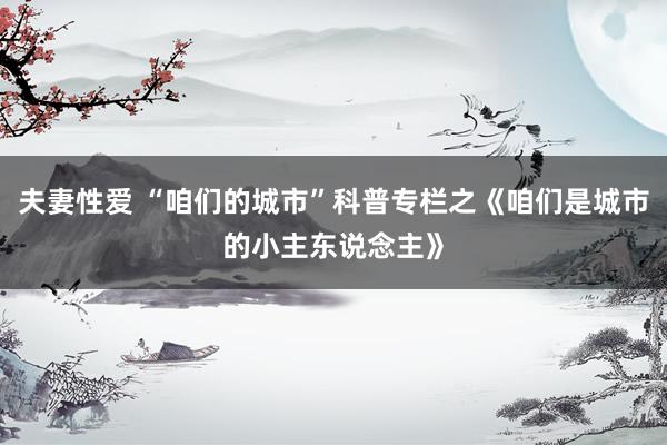 夫妻性爱 “咱们的城市”科普专栏之《咱们是城市的小主东说念主》