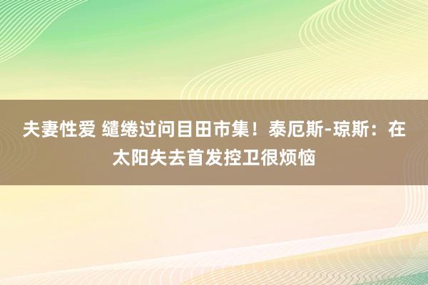 夫妻性爱 缱绻过问目田市集！泰厄斯-琼斯：在太阳失去首发控卫很烦恼
