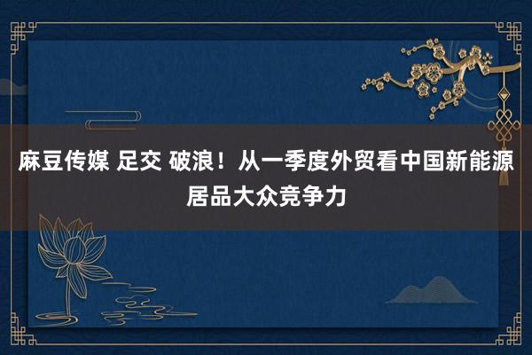 麻豆传媒 足交 破浪！从一季度外贸看中国新能源居品大众竞争力
