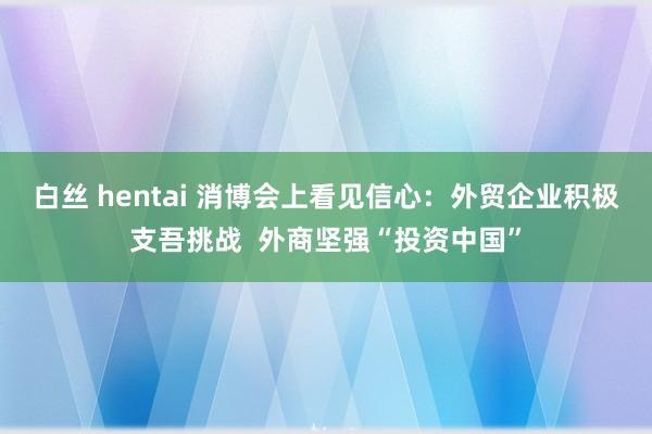 白丝 hentai 消博会上看见信心：外贸企业积极支吾挑战  外商坚强“投资中国”