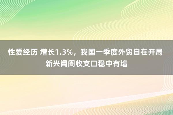 性爱经历 增长1.3%，我国一季度外贸自在开局 新兴阛阓收支口稳中有增
