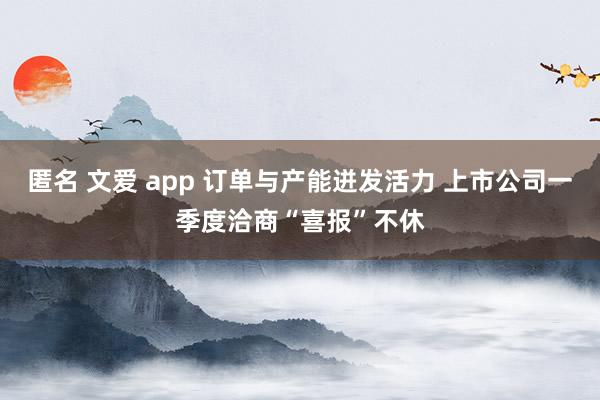 匿名 文爱 app 订单与产能迸发活力 上市公司一季度洽商“喜报”不休