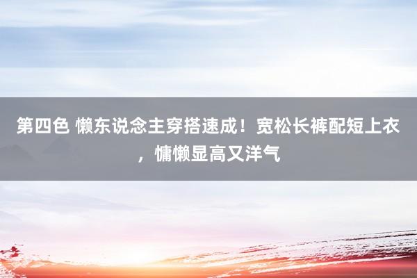 第四色 懒东说念主穿搭速成！宽松长裤配短上衣，慵懒显高又洋气