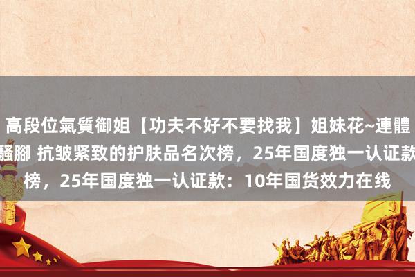 高段位氣質御姐【功夫不好不要找我】姐妹花~連體絲襪~大奶晃動~絲襪騷腳 抗皱紧致的护肤品名次榜，25年国度独一认证款：10年国货效力在线