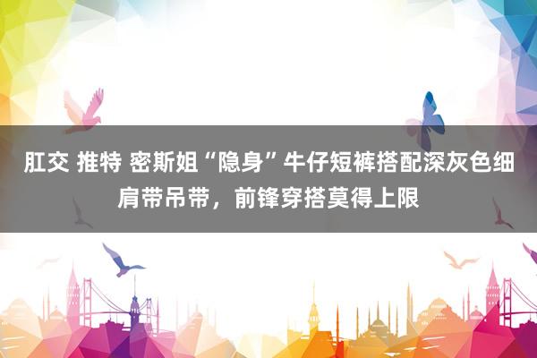 肛交 推特 密斯姐“隐身”牛仔短裤搭配深灰色细肩带吊带，前锋穿搭莫得上限