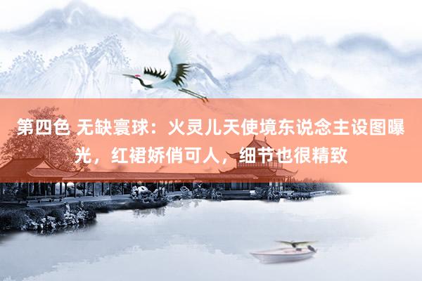 第四色 无缺寰球：火灵儿天使境东说念主设图曝光，红裙娇俏可人，细节也很精致