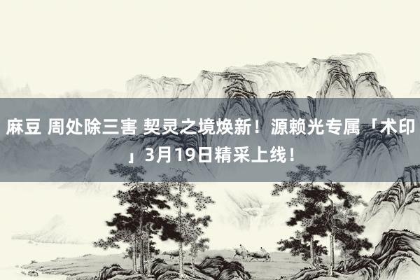 麻豆 周处除三害 契灵之境焕新！源赖光专属「术印」3月19日精采上线！