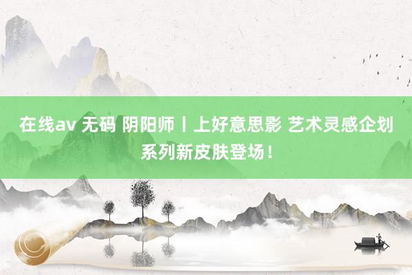 在线av 无码 阴阳师丨上好意思影 艺术灵感企划系列新皮肤登场！