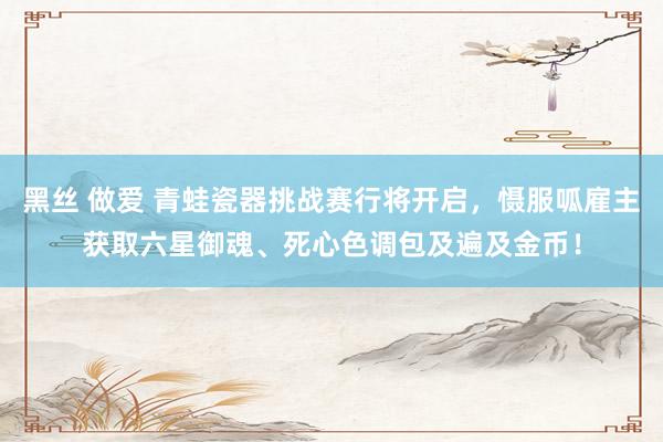 黑丝 做爱 青蛙瓷器挑战赛行将开启，慑服呱雇主获取六星御魂、死心色调包及遍及金币！