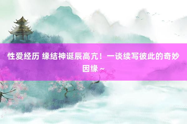 性爱经历 缘结神诞辰高亢！一谈续写彼此的奇妙因缘～