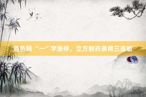 酒色网 “一”字涨停，立方制药录得三连板