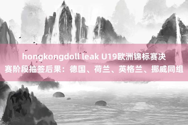 hongkongdoll leak U19欧洲锦标赛决赛阶段抽签后果：德国、荷兰、英格兰、挪威同组