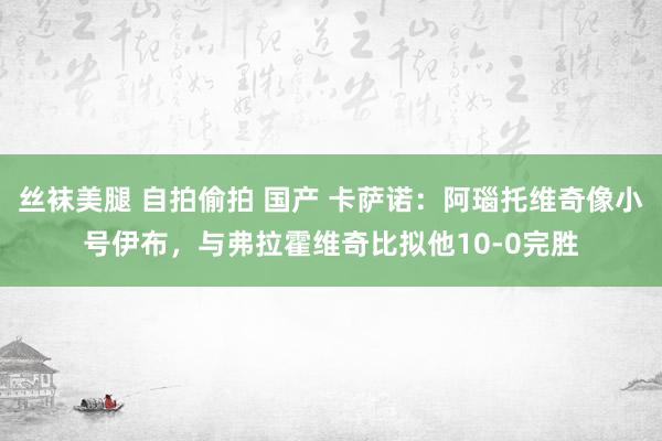 丝袜美腿 自拍偷拍 国产 卡萨诺：阿瑙托维奇像小号伊布，与弗拉霍维奇比拟他10-0完胜