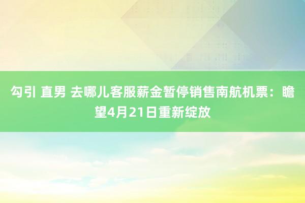 勾引 直男 去哪儿客服薪金暂停销售南航机票：瞻望4月21日重新绽放