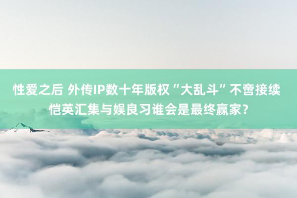 性爱之后 外传IP数十年版权“大乱斗”不啻接续 恺英汇集与娱良习谁会是最终赢家？